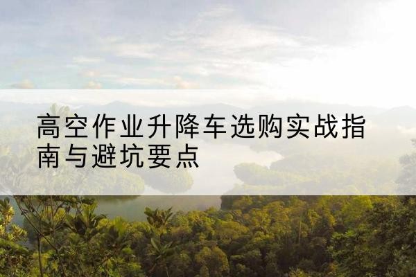 平谷区升降车怎么选-高空作业升降车选购实战指南与避坑要点