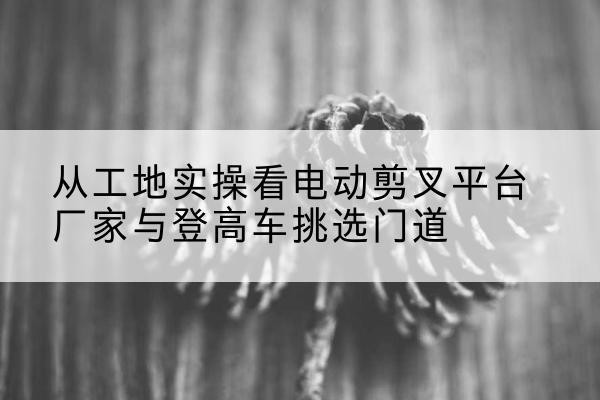 平谷区电动剪叉升降平台厂家-从工地实操看电动剪叉平台厂家与登高车挑选门道