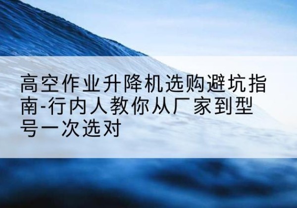 平谷区升降平台厂家-高空作业升降机选购避坑指南-行内人教你从厂家到型号一次选对
