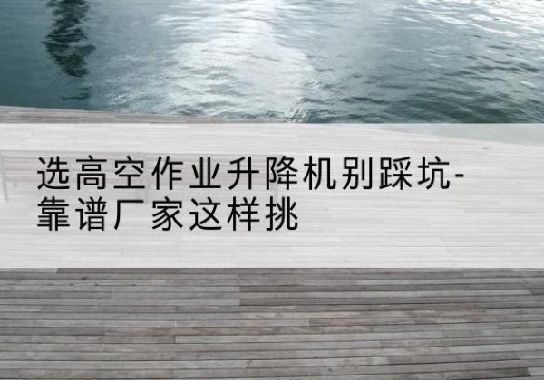平谷区剪叉式升降机厂家-选高空作业升降机别踩坑-靠谱厂家这样挑