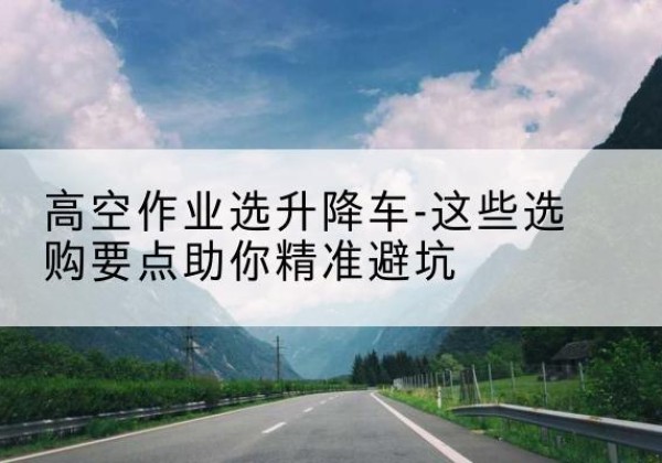平谷区升降车厂家-高空作业选升降车-这些选购要点助你*避坑
