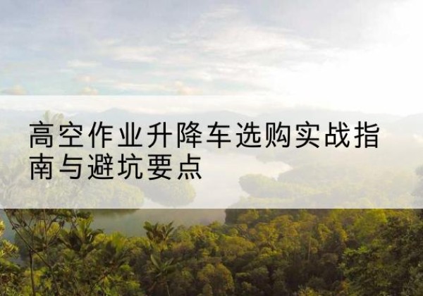 平谷区升降车怎么选-高空作业升降车选购实战指南与避坑要点