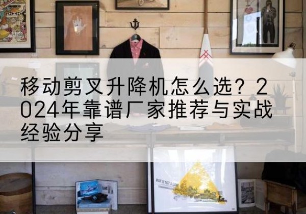 平谷区升降平台厂家推荐-移动剪叉升降机怎么选？2024年靠谱厂家推荐与实战经验分享